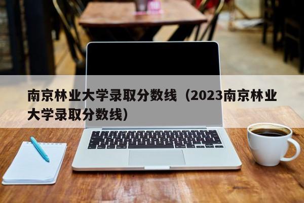 南京林业大学录取分数线（2023南京林业大学录取分数线）