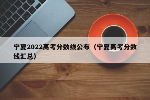 宁夏2022高考分数线公布（宁夏高考分数线汇总）