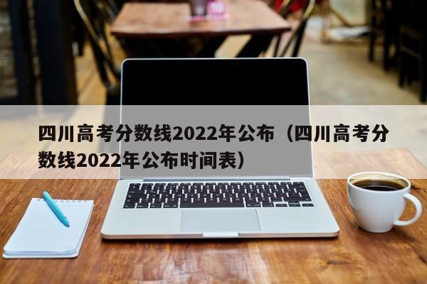 四川高考分数线2022年公布（四川高考分数线2022年公布时间表）