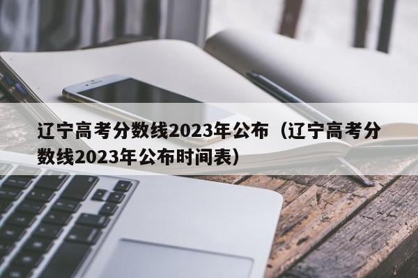 辽宁高考分数线2023年公布（辽宁高考分数线2023年公布时间表）