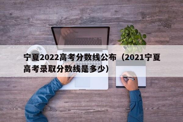 宁夏2022高考分数线公布（2021宁夏高考录取分数线是多少）