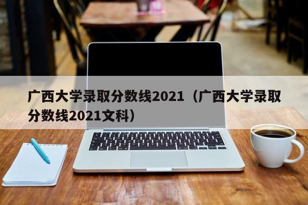 广西大学录取分数线2021（广西大学录取分数线2021文科）