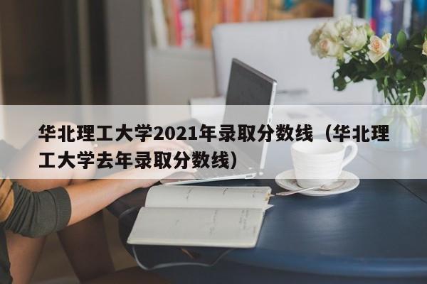 华北理工大学2021年录取分数线（华北理工大学去年录取分数线）