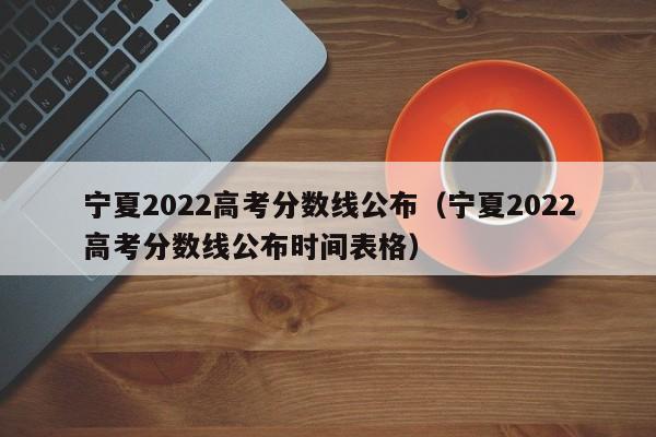 宁夏2022高考分数线公布（宁夏2022高考分数线公布时间表格）