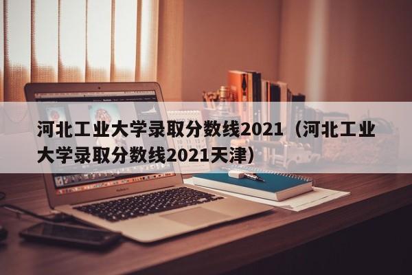 河北工业大学录取分数线2021（河北工业大学录取分数线2021天津）