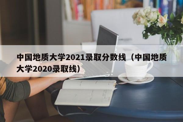 中国地质大学2021录取分数线（中国地质大学2020录取线）