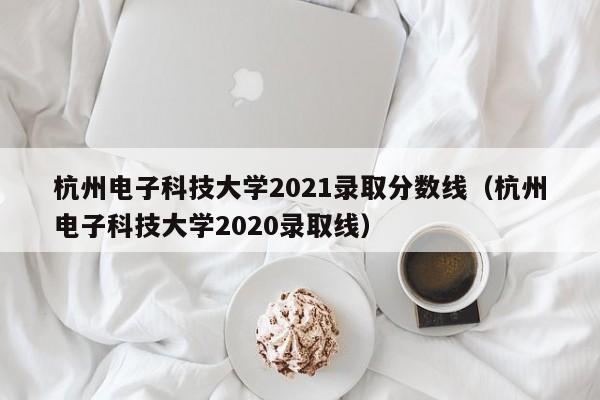 杭州电子科技大学2021录取分数线（杭州电子科技大学2020录取线）