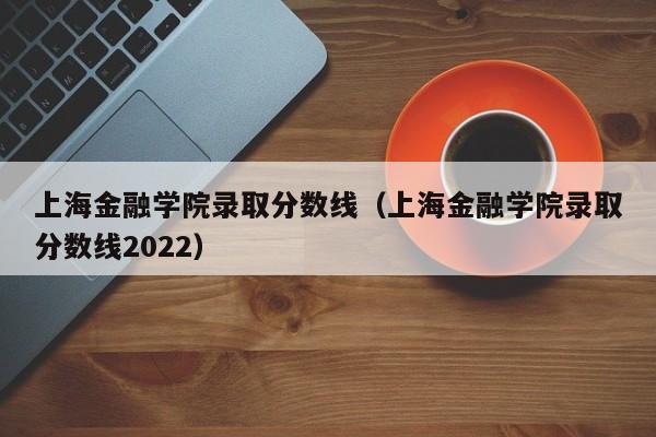上海金融学院录取分数线（上海金融学院录取分数线2022）