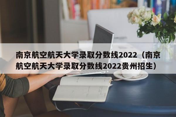 南京航空航天大学录取分数线2022（南京航空航天大学录取分数线2022贵州招生）