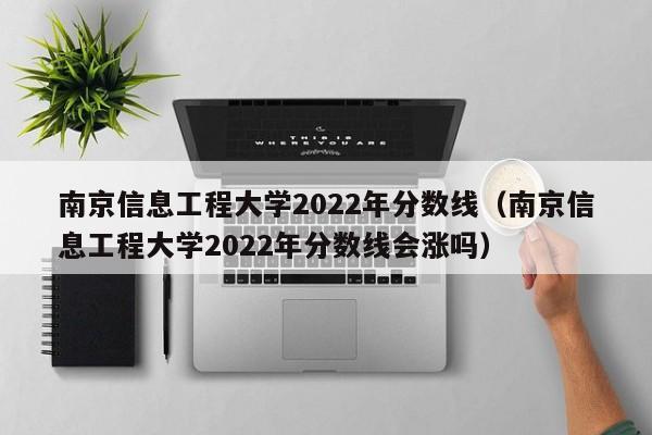 南京信息工程大学2022年分数线（南京信息工程大学2022年分数线会涨吗）