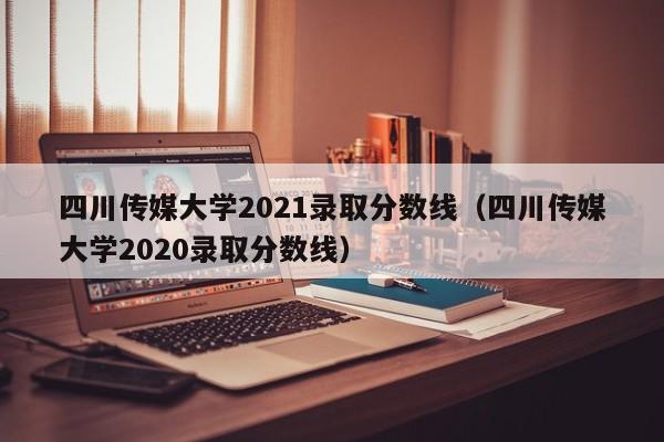 四川传媒大学2021录取分数线（四川传媒大学2020录取分数线）