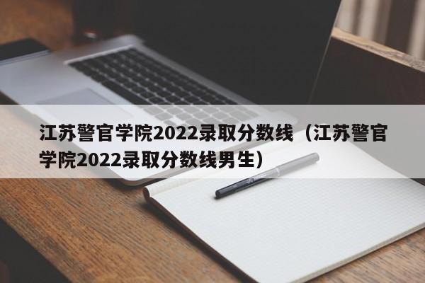 江苏警官学院2022录取分数线（江苏警官学院2022录取分数线男生）