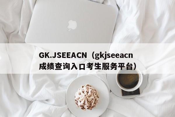 GK.JSEEACN（gkjseeacn成绩查询入口考生服务平台）