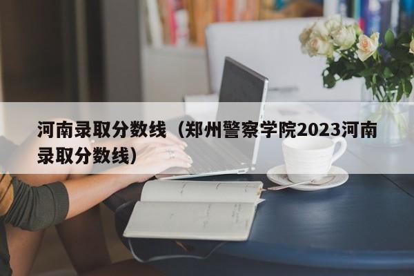 河南录取分数线（郑州警察学院2023河南录取分数线）