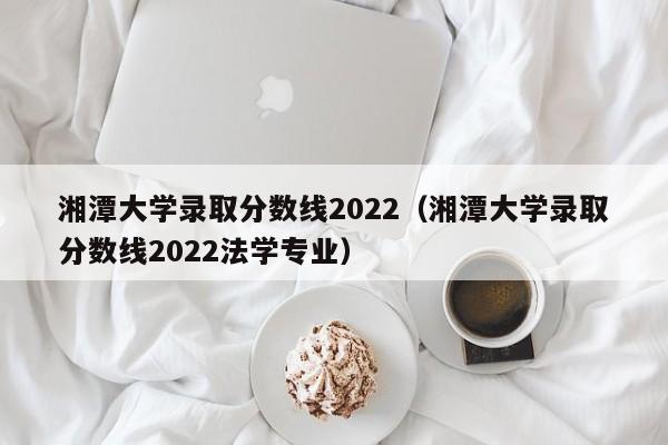 湘潭大学录取分数线2022（湘潭大学录取分数线2022法学专业）