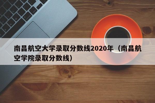 南昌航空大学录取分数线2020年（南昌航空学院录取分数线）
