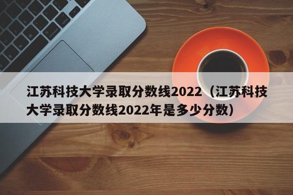 江苏科技大学录取分数线2022（江苏科技大学录取分数线2022年是多少分数）