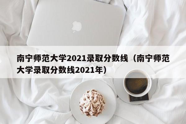 南宁师范大学2021录取分数线（南宁师范大学录取分数线2021年）