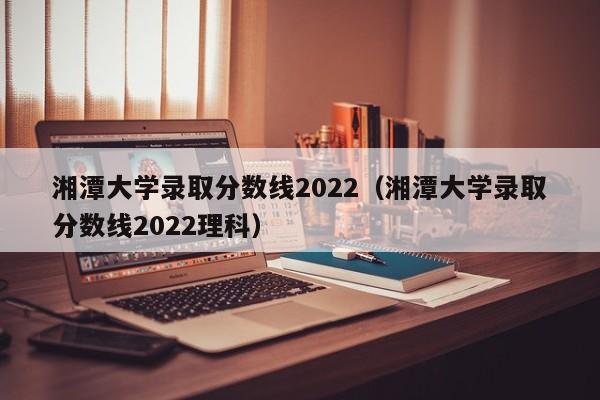湘潭大学录取分数线2022（湘潭大学录取分数线2022理科）
