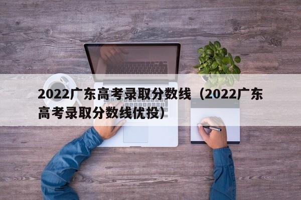 2022广东高考录取分数线（2022广东高考录取分数线优投）