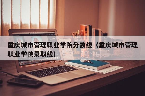 重庆城市管理职业学院分数线（重庆城市管理职业学院录取线）