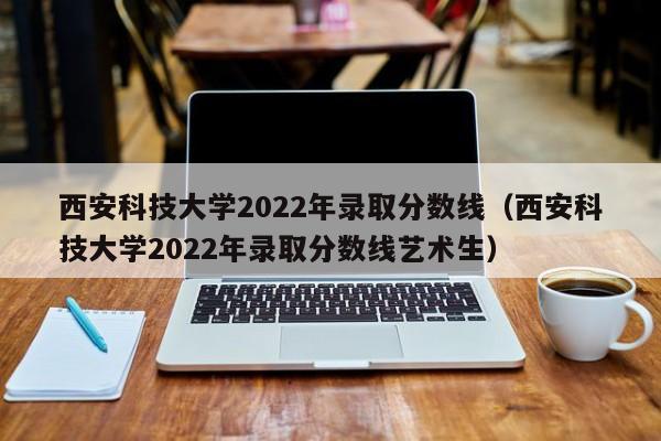 西安科技大学2022年录取分数线（西安科技大学2022年录取分数线艺术生）