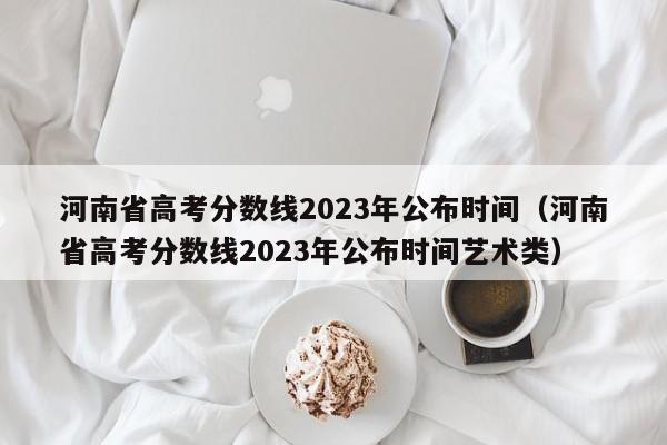 河南省高考分数线2023年公布时间（河南省高考分数线2023年公布时间艺术类）