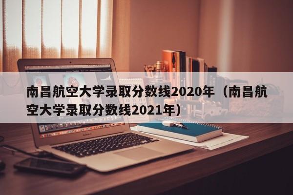 南昌航空大学录取分数线2020年（南昌航空大学录取分数线2021年）