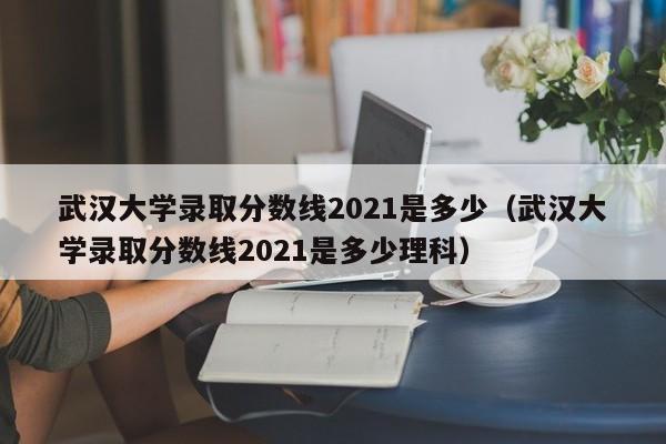 武汉大学录取分数线2021是多少（武汉大学录取分数线2021是多少理科）