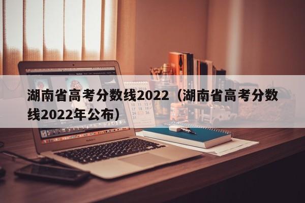 湖南省高考分数线2022（湖南省高考分数线2022年公布）