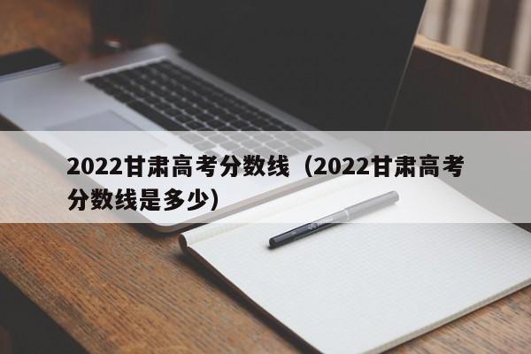 2022甘肃高考分数线（2022甘肃高考分数线是多少）
