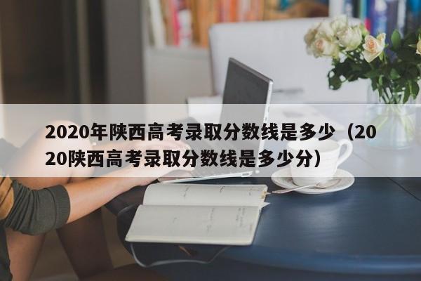 2020年陕西高考录取分数线是多少（2020陕西高考录取分数线是多少分）