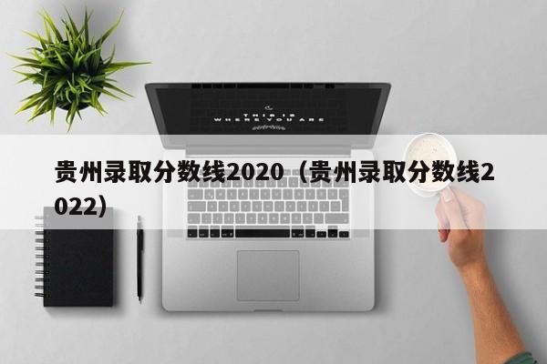 贵州录取分数线2020（贵州录取分数线2022）