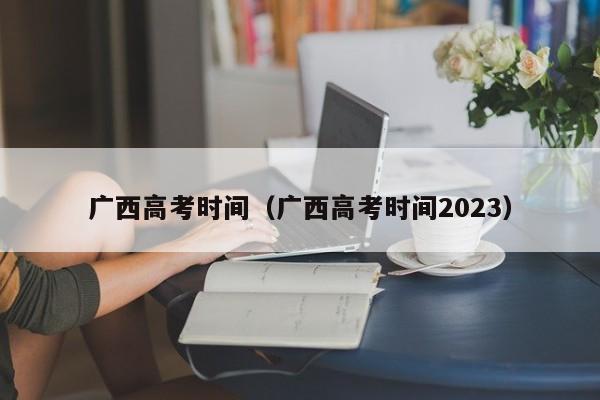 广西高考时间（广西高考时间2023）