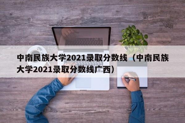 中南民族大学2021录取分数线（中南民族大学2021录取分数线广西）