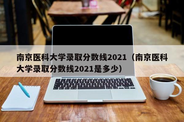 南京医科大学录取分数线2021（南京医科大学录取分数线2021是多少）