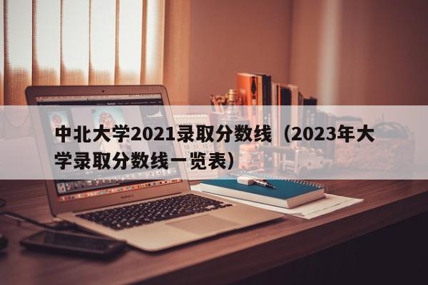 中北大学2021录取分数线（2023年大学录取分数线一览表）
