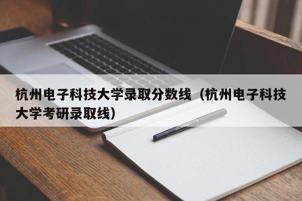 杭州电子科技大学录取分数线（杭州电子科技大学考研录取线）
