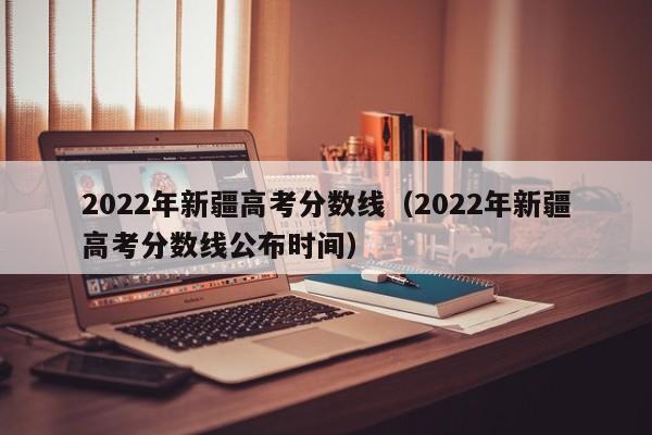 2022年新疆高考分数线（2022年新疆高考分数线公布时间）