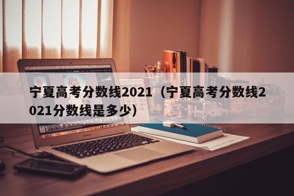宁夏高考分数线2021（宁夏高考分数线2021分数线是多少）