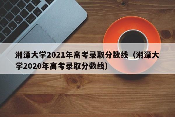 湘潭大学2021年高考录取分数线（湘潭大学2020年高考录取分数线）