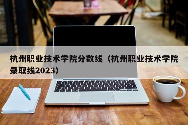 杭州职业技术学院分数线（杭州职业技术学院录取线2023）