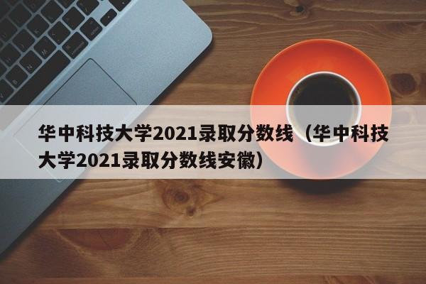 华中科技大学2021录取分数线（华中科技大学2021录取分数线安徽）