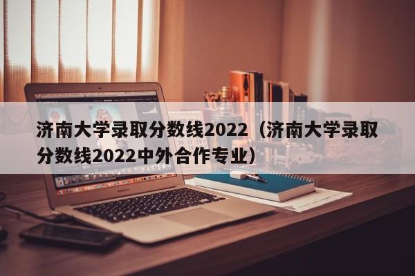 济南大学录取分数线2022（济南大学录取分数线2022中外合作专业）