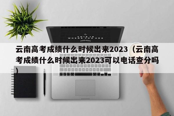 云南高考成绩什么时候出来2023（云南高考成绩什么时候出来2023可以电话查分吗）