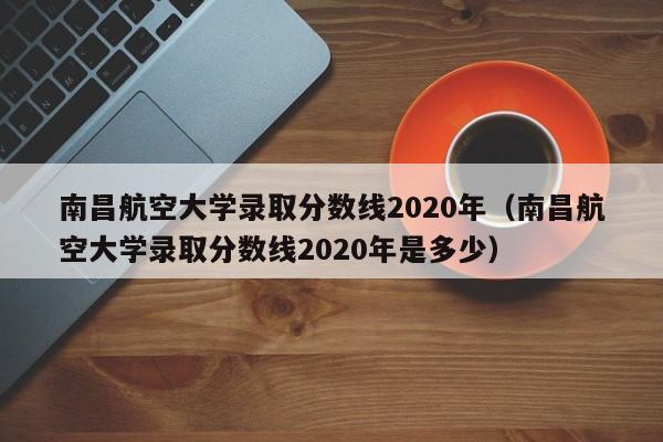 南昌航空大学录取分数线2020年（南昌航空大学录取分数线2020年是多少）