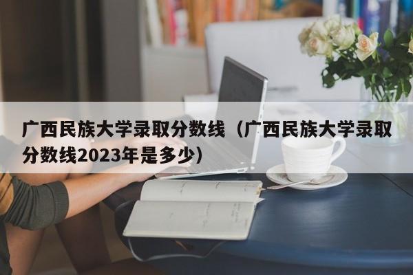 广西民族大学录取分数线（广西民族大学录取分数线2023年是多少）