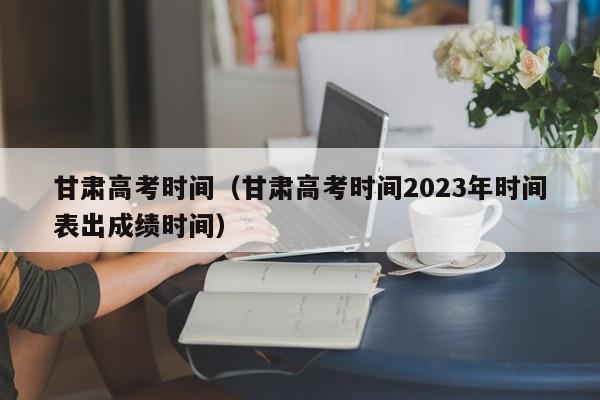 甘肃高考时间（甘肃高考时间2023年时间表出成绩时间）