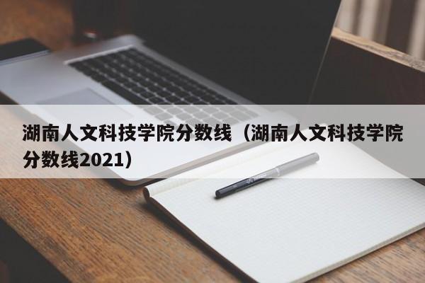 湖南人文科技学院分数线（湖南人文科技学院分数线2021）