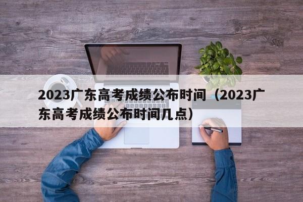 2023广东高考成绩公布时间（2023广东高考成绩公布时间几点）